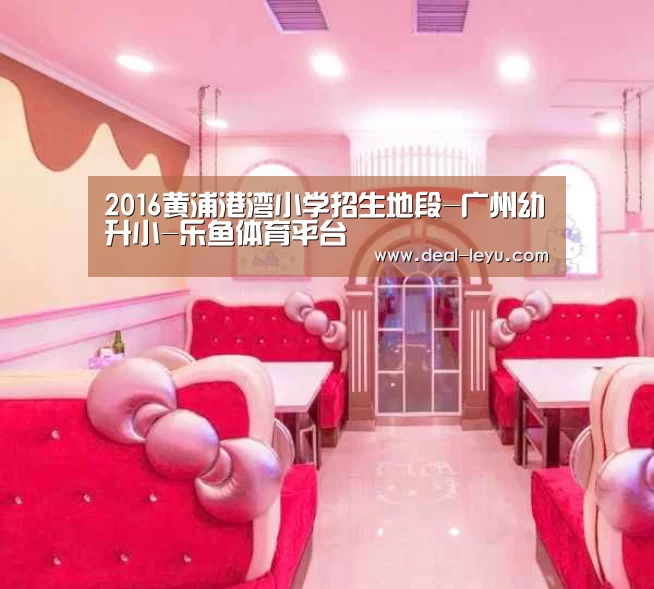 2016黄浦港湾小学招生地段-广州幼升小-乐鱼体育平台(图2) 乐鱼体育入口
